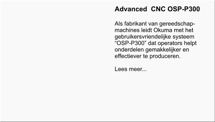 Advanced  CNC OSP-P300  Als fabrikant van gereedschap- machines leidt Okuma met het gebruikersvriendelijke systeem “OSP-P300” dat operators helpt onderdelen gemakkelijker en effectiever te produceren.  Lees meer...